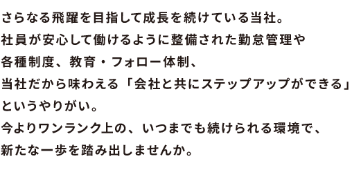 さらなる飛躍を目指して成長を続けている当社。社員が安心して働けるように整備された勤怠管理や各種制度、教育・フォロー体制、当社だから味わえる「会社と共にステップアップができる」というやりがい。今よりワンランク上の、いつまでも続けられる環境で、新たな一歩を踏み出しませんか。