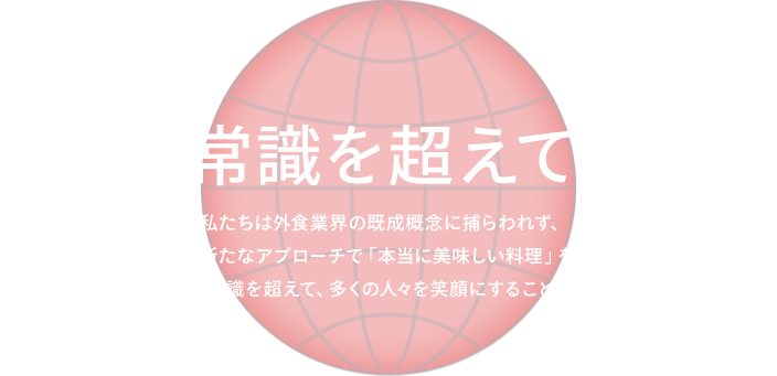 食の常識を超えていく。 私たちは外食業界の既成概念に捕らわれず、これまでにない新たなアプローチで「本当に美味しい料理」を追求しています。日本の、そして世界の食の常識を超えて、多くの人々を笑顔にすることで、世界を良くしていきます。