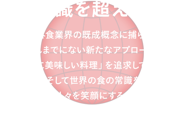 食の常識を超えていく。 私たちは外食業界の既成概念に捕らわれず、これまでにない新たなアプローチで「本当に美味しい料理」を追求しています。日本の、そして世界の食の常識を超えて、多くの人々を笑顔にすることで世界を良くしていきます。